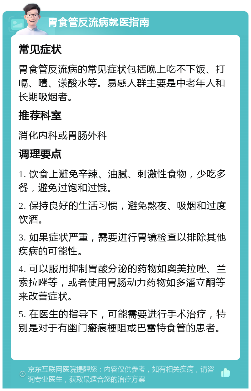 胃食管反流病就医指南 常见症状 胃食管反流病的常见症状包括晚上吃不下饭、打嗝、噎、漾酸水等。易感人群主要是中老年人和长期吸烟者。 推荐科室 消化内科或胃肠外科 调理要点 1. 饮食上避免辛辣、油腻、刺激性食物，少吃多餐，避免过饱和过饿。 2. 保持良好的生活习惯，避免熬夜、吸烟和过度饮酒。 3. 如果症状严重，需要进行胃镜检查以排除其他疾病的可能性。 4. 可以服用抑制胃酸分泌的药物如奥美拉唑、兰索拉唑等，或者使用胃肠动力药物如多潘立酮等来改善症状。 5. 在医生的指导下，可能需要进行手术治疗，特别是对于有幽门瘢痕梗阻或巴雷特食管的患者。