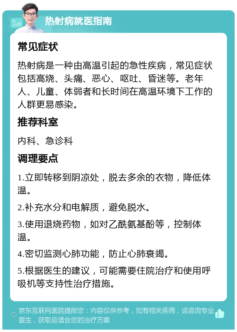 热射病就医指南 常见症状 热射病是一种由高温引起的急性疾病，常见症状包括高烧、头痛、恶心、呕吐、昏迷等。老年人、儿童、体弱者和长时间在高温环境下工作的人群更易感染。 推荐科室 内科、急诊科 调理要点 1.立即转移到阴凉处，脱去多余的衣物，降低体温。 2.补充水分和电解质，避免脱水。 3.使用退烧药物，如对乙酰氨基酚等，控制体温。 4.密切监测心肺功能，防止心肺衰竭。 5.根据医生的建议，可能需要住院治疗和使用呼吸机等支持性治疗措施。