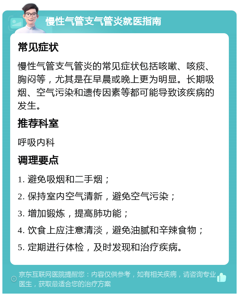 慢性气管支气管炎就医指南 常见症状 慢性气管支气管炎的常见症状包括咳嗽、咳痰、胸闷等，尤其是在早晨或晚上更为明显。长期吸烟、空气污染和遗传因素等都可能导致该疾病的发生。 推荐科室 呼吸内科 调理要点 1. 避免吸烟和二手烟； 2. 保持室内空气清新，避免空气污染； 3. 增加锻炼，提高肺功能； 4. 饮食上应注意清淡，避免油腻和辛辣食物； 5. 定期进行体检，及时发现和治疗疾病。