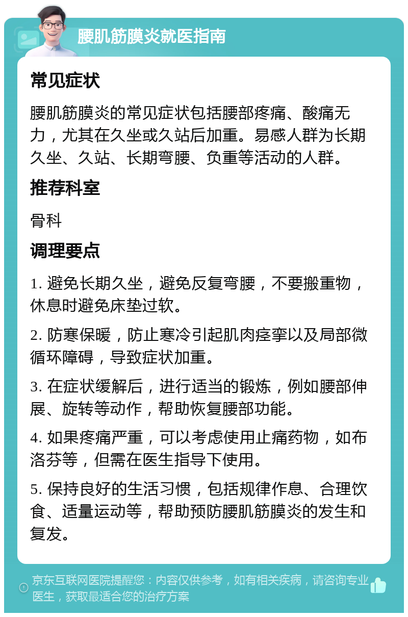 腰肌筋膜炎就医指南 常见症状 腰肌筋膜炎的常见症状包括腰部疼痛、酸痛无力，尤其在久坐或久站后加重。易感人群为长期久坐、久站、长期弯腰、负重等活动的人群。 推荐科室 骨科 调理要点 1. 避免长期久坐，避免反复弯腰，不要搬重物，休息时避免床垫过软。 2. 防寒保暖，防止寒冷引起肌肉痉挛以及局部微循环障碍，导致症状加重。 3. 在症状缓解后，进行适当的锻炼，例如腰部伸展、旋转等动作，帮助恢复腰部功能。 4. 如果疼痛严重，可以考虑使用止痛药物，如布洛芬等，但需在医生指导下使用。 5. 保持良好的生活习惯，包括规律作息、合理饮食、适量运动等，帮助预防腰肌筋膜炎的发生和复发。