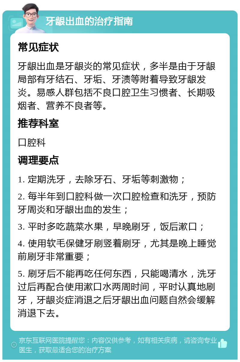 牙龈出血的治疗指南 常见症状 牙龈出血是牙龈炎的常见症状，多半是由于牙龈局部有牙结石、牙垢、牙渍等附着导致牙龈发炎。易感人群包括不良口腔卫生习惯者、长期吸烟者、营养不良者等。 推荐科室 口腔科 调理要点 1. 定期洗牙，去除牙石、牙垢等刺激物； 2. 每半年到口腔科做一次口腔检查和洗牙，预防牙周炎和牙龈出血的发生； 3. 平时多吃蔬菜水果，早晚刷牙，饭后漱口； 4. 使用软毛保健牙刷竖着刷牙，尤其是晚上睡觉前刷牙非常重要； 5. 刷牙后不能再吃任何东西，只能喝清水，洗牙过后再配合使用漱口水两周时间，平时认真地刷牙，牙龈炎症消退之后牙龈出血问题自然会缓解消退下去。