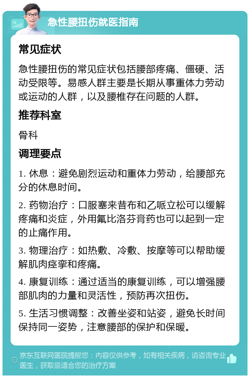 急性腰扭伤就医指南 常见症状 急性腰扭伤的常见症状包括腰部疼痛、僵硬、活动受限等。易感人群主要是长期从事重体力劳动或运动的人群，以及腰椎存在问题的人群。 推荐科室 骨科 调理要点 1. 休息：避免剧烈运动和重体力劳动，给腰部充分的休息时间。 2. 药物治疗：口服塞来昔布和乙哌立松可以缓解疼痛和炎症，外用氟比洛芬膏药也可以起到一定的止痛作用。 3. 物理治疗：如热敷、冷敷、按摩等可以帮助缓解肌肉痉挛和疼痛。 4. 康复训练：通过适当的康复训练，可以增强腰部肌肉的力量和灵活性，预防再次扭伤。 5. 生活习惯调整：改善坐姿和站姿，避免长时间保持同一姿势，注意腰部的保护和保暖。