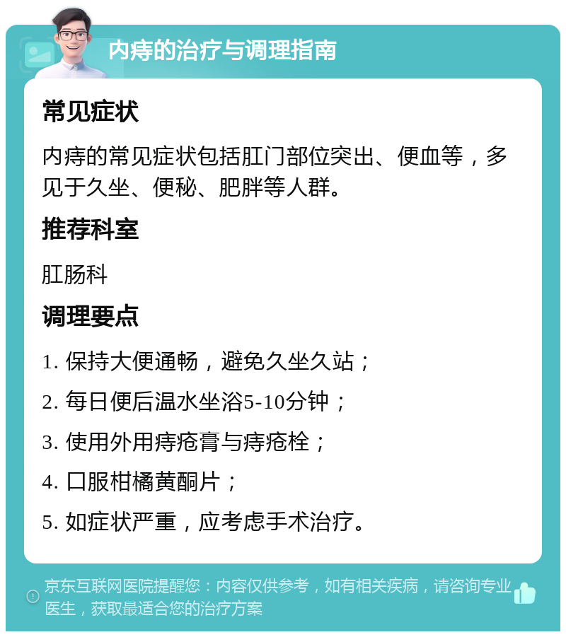 内痔的治疗与调理指南 常见症状 内痔的常见症状包括肛门部位突出、便血等，多见于久坐、便秘、肥胖等人群。 推荐科室 肛肠科 调理要点 1. 保持大便通畅，避免久坐久站； 2. 每日便后温水坐浴5-10分钟； 3. 使用外用痔疮膏与痔疮栓； 4. 口服柑橘黄酮片； 5. 如症状严重，应考虑手术治疗。