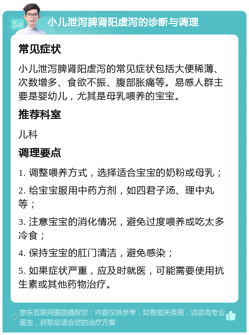 小儿泄泻脾肾阳虚泻的诊断与调理 常见症状 小儿泄泻脾肾阳虚泻的常见症状包括大便稀薄、次数增多、食欲不振、腹部胀痛等。易感人群主要是婴幼儿，尤其是母乳喂养的宝宝。 推荐科室 儿科 调理要点 1. 调整喂养方式，选择适合宝宝的奶粉或母乳； 2. 给宝宝服用中药方剂，如四君子汤、理中丸等； 3. 注意宝宝的消化情况，避免过度喂养或吃太多冷食； 4. 保持宝宝的肛门清洁，避免感染； 5. 如果症状严重，应及时就医，可能需要使用抗生素或其他药物治疗。