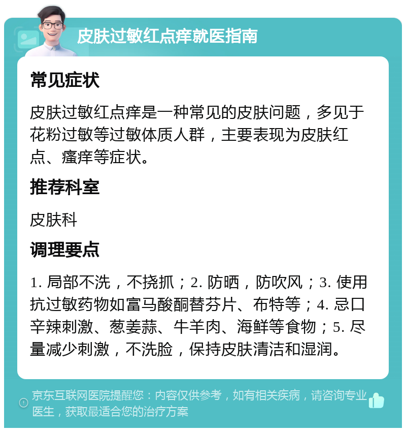 皮肤过敏红点痒就医指南 常见症状 皮肤过敏红点痒是一种常见的皮肤问题，多见于花粉过敏等过敏体质人群，主要表现为皮肤红点、瘙痒等症状。 推荐科室 皮肤科 调理要点 1. 局部不洗，不挠抓；2. 防晒，防吹风；3. 使用抗过敏药物如富马酸酮替芬片、布特等；4. 忌口辛辣刺激、葱姜蒜、牛羊肉、海鲜等食物；5. 尽量减少刺激，不洗脸，保持皮肤清洁和湿润。