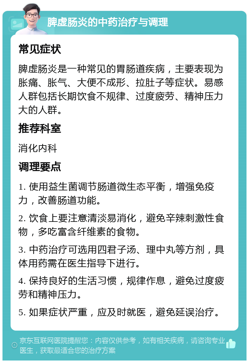 脾虚肠炎的中药治疗与调理 常见症状 脾虚肠炎是一种常见的胃肠道疾病，主要表现为胀痛、胀气、大便不成形、拉肚子等症状。易感人群包括长期饮食不规律、过度疲劳、精神压力大的人群。 推荐科室 消化内科 调理要点 1. 使用益生菌调节肠道微生态平衡，增强免疫力，改善肠道功能。 2. 饮食上要注意清淡易消化，避免辛辣刺激性食物，多吃富含纤维素的食物。 3. 中药治疗可选用四君子汤、理中丸等方剂，具体用药需在医生指导下进行。 4. 保持良好的生活习惯，规律作息，避免过度疲劳和精神压力。 5. 如果症状严重，应及时就医，避免延误治疗。