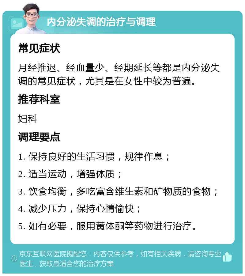 内分泌失调的治疗与调理 常见症状 月经推迟、经血量少、经期延长等都是内分泌失调的常见症状，尤其是在女性中较为普遍。 推荐科室 妇科 调理要点 1. 保持良好的生活习惯，规律作息； 2. 适当运动，增强体质； 3. 饮食均衡，多吃富含维生素和矿物质的食物； 4. 减少压力，保持心情愉快； 5. 如有必要，服用黄体酮等药物进行治疗。