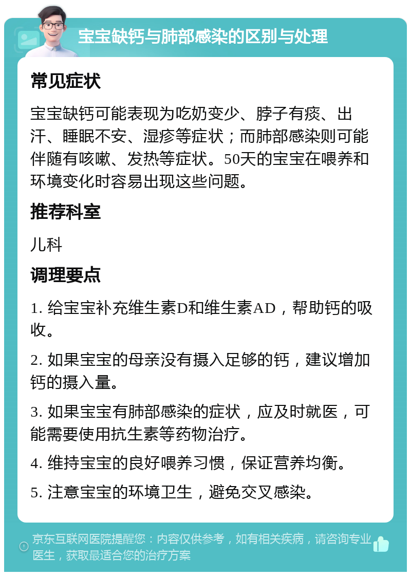 宝宝缺钙与肺部感染的区别与处理 常见症状 宝宝缺钙可能表现为吃奶变少、脖子有痰、出汗、睡眠不安、湿疹等症状；而肺部感染则可能伴随有咳嗽、发热等症状。50天的宝宝在喂养和环境变化时容易出现这些问题。 推荐科室 儿科 调理要点 1. 给宝宝补充维生素D和维生素AD，帮助钙的吸收。 2. 如果宝宝的母亲没有摄入足够的钙，建议增加钙的摄入量。 3. 如果宝宝有肺部感染的症状，应及时就医，可能需要使用抗生素等药物治疗。 4. 维持宝宝的良好喂养习惯，保证营养均衡。 5. 注意宝宝的环境卫生，避免交叉感染。