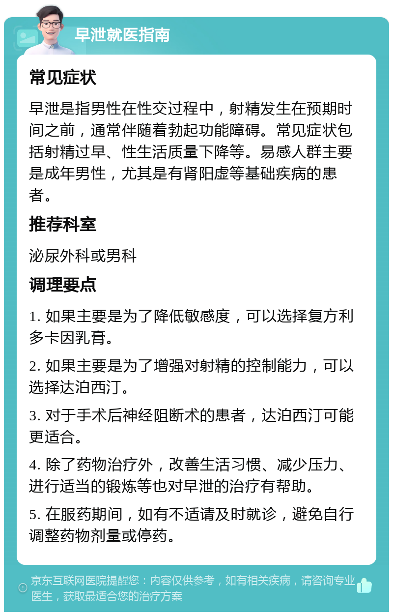 早泄就医指南 常见症状 早泄是指男性在性交过程中，射精发生在预期时间之前，通常伴随着勃起功能障碍。常见症状包括射精过早、性生活质量下降等。易感人群主要是成年男性，尤其是有肾阳虚等基础疾病的患者。 推荐科室 泌尿外科或男科 调理要点 1. 如果主要是为了降低敏感度，可以选择复方利多卡因乳膏。 2. 如果主要是为了增强对射精的控制能力，可以选择达泊西汀。 3. 对于手术后神经阻断术的患者，达泊西汀可能更适合。 4. 除了药物治疗外，改善生活习惯、减少压力、进行适当的锻炼等也对早泄的治疗有帮助。 5. 在服药期间，如有不适请及时就诊，避免自行调整药物剂量或停药。