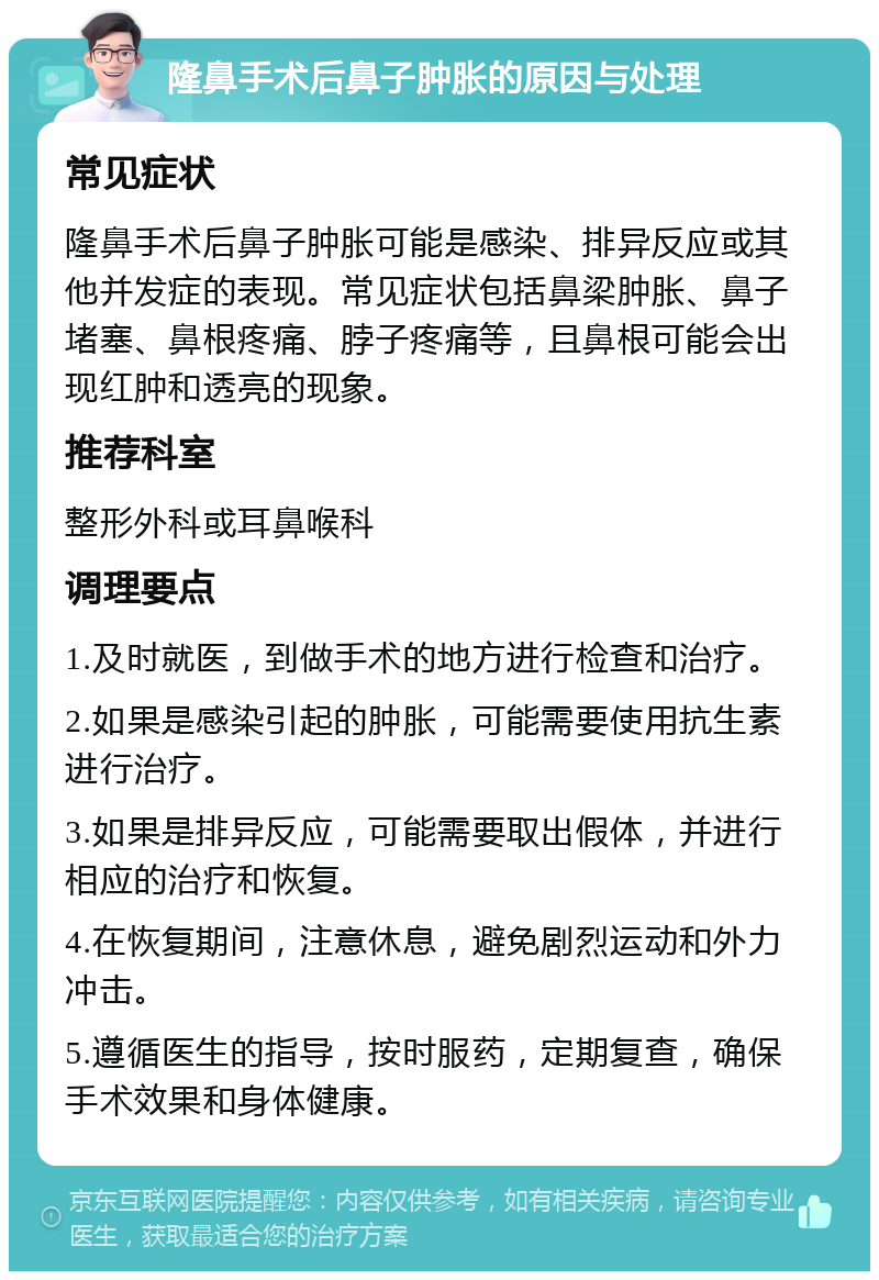 隆鼻手术后鼻子肿胀的原因与处理 常见症状 隆鼻手术后鼻子肿胀可能是感染、排异反应或其他并发症的表现。常见症状包括鼻梁肿胀、鼻子堵塞、鼻根疼痛、脖子疼痛等，且鼻根可能会出现红肿和透亮的现象。 推荐科室 整形外科或耳鼻喉科 调理要点 1.及时就医，到做手术的地方进行检查和治疗。 2.如果是感染引起的肿胀，可能需要使用抗生素进行治疗。 3.如果是排异反应，可能需要取出假体，并进行相应的治疗和恢复。 4.在恢复期间，注意休息，避免剧烈运动和外力冲击。 5.遵循医生的指导，按时服药，定期复查，确保手术效果和身体健康。