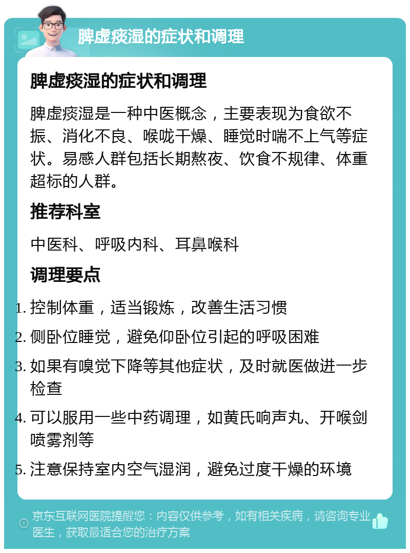 脾虚痰湿的症状和调理 脾虚痰湿的症状和调理 脾虚痰湿是一种中医概念，主要表现为食欲不振、消化不良、喉咙干燥、睡觉时喘不上气等症状。易感人群包括长期熬夜、饮食不规律、体重超标的人群。 推荐科室 中医科、呼吸内科、耳鼻喉科 调理要点 控制体重，适当锻炼，改善生活习惯 侧卧位睡觉，避免仰卧位引起的呼吸困难 如果有嗅觉下降等其他症状，及时就医做进一步检查 可以服用一些中药调理，如黄氏响声丸、开喉剑喷雾剂等 注意保持室内空气湿润，避免过度干燥的环境