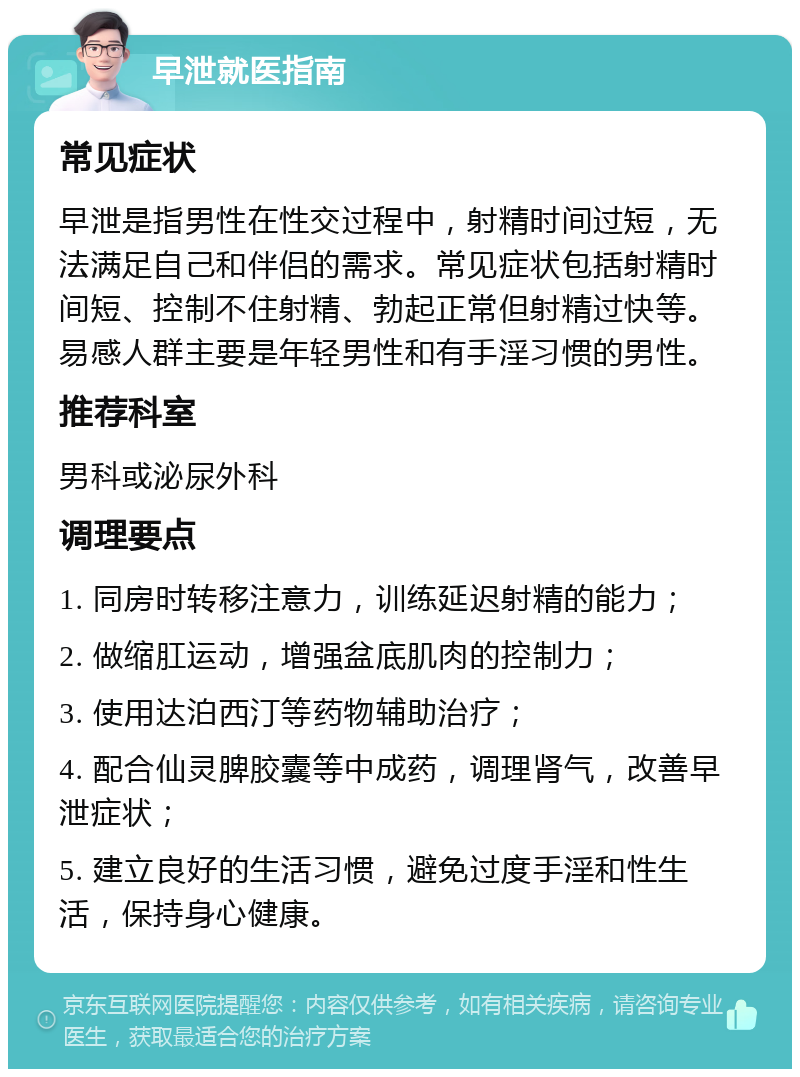 早泄就医指南 常见症状 早泄是指男性在性交过程中，射精时间过短，无法满足自己和伴侣的需求。常见症状包括射精时间短、控制不住射精、勃起正常但射精过快等。易感人群主要是年轻男性和有手淫习惯的男性。 推荐科室 男科或泌尿外科 调理要点 1. 同房时转移注意力，训练延迟射精的能力； 2. 做缩肛运动，增强盆底肌肉的控制力； 3. 使用达泊西汀等药物辅助治疗； 4. 配合仙灵脾胶囊等中成药，调理肾气，改善早泄症状； 5. 建立良好的生活习惯，避免过度手淫和性生活，保持身心健康。