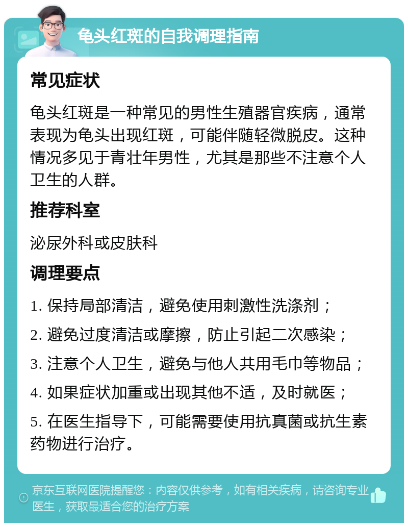 龟头红斑的自我调理指南 常见症状 龟头红斑是一种常见的男性生殖器官疾病，通常表现为龟头出现红斑，可能伴随轻微脱皮。这种情况多见于青壮年男性，尤其是那些不注意个人卫生的人群。 推荐科室 泌尿外科或皮肤科 调理要点 1. 保持局部清洁，避免使用刺激性洗涤剂； 2. 避免过度清洁或摩擦，防止引起二次感染； 3. 注意个人卫生，避免与他人共用毛巾等物品； 4. 如果症状加重或出现其他不适，及时就医； 5. 在医生指导下，可能需要使用抗真菌或抗生素药物进行治疗。