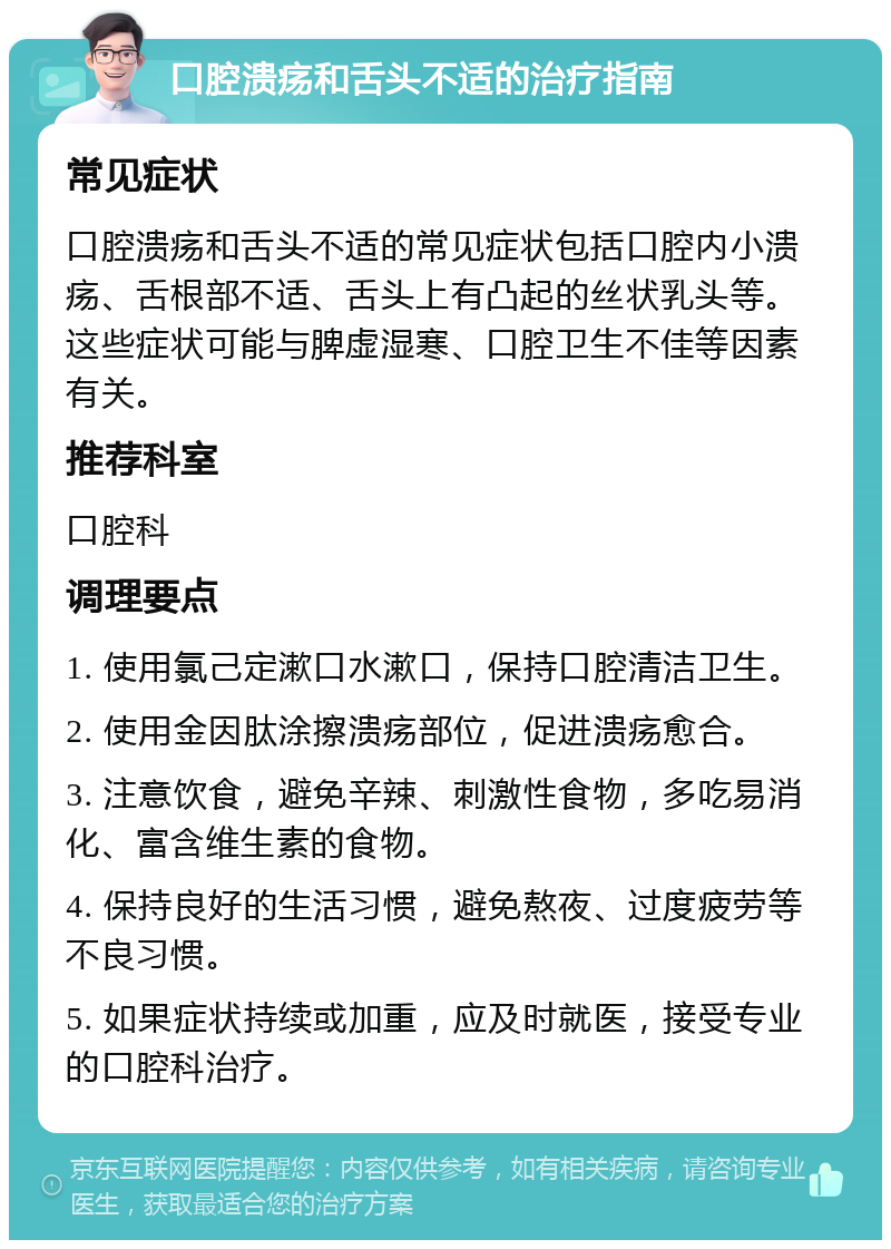 口腔溃疡和舌头不适的治疗指南 常见症状 口腔溃疡和舌头不适的常见症状包括口腔内小溃疡、舌根部不适、舌头上有凸起的丝状乳头等。这些症状可能与脾虚湿寒、口腔卫生不佳等因素有关。 推荐科室 口腔科 调理要点 1. 使用氯己定漱口水漱口，保持口腔清洁卫生。 2. 使用金因肽涂擦溃疡部位，促进溃疡愈合。 3. 注意饮食，避免辛辣、刺激性食物，多吃易消化、富含维生素的食物。 4. 保持良好的生活习惯，避免熬夜、过度疲劳等不良习惯。 5. 如果症状持续或加重，应及时就医，接受专业的口腔科治疗。