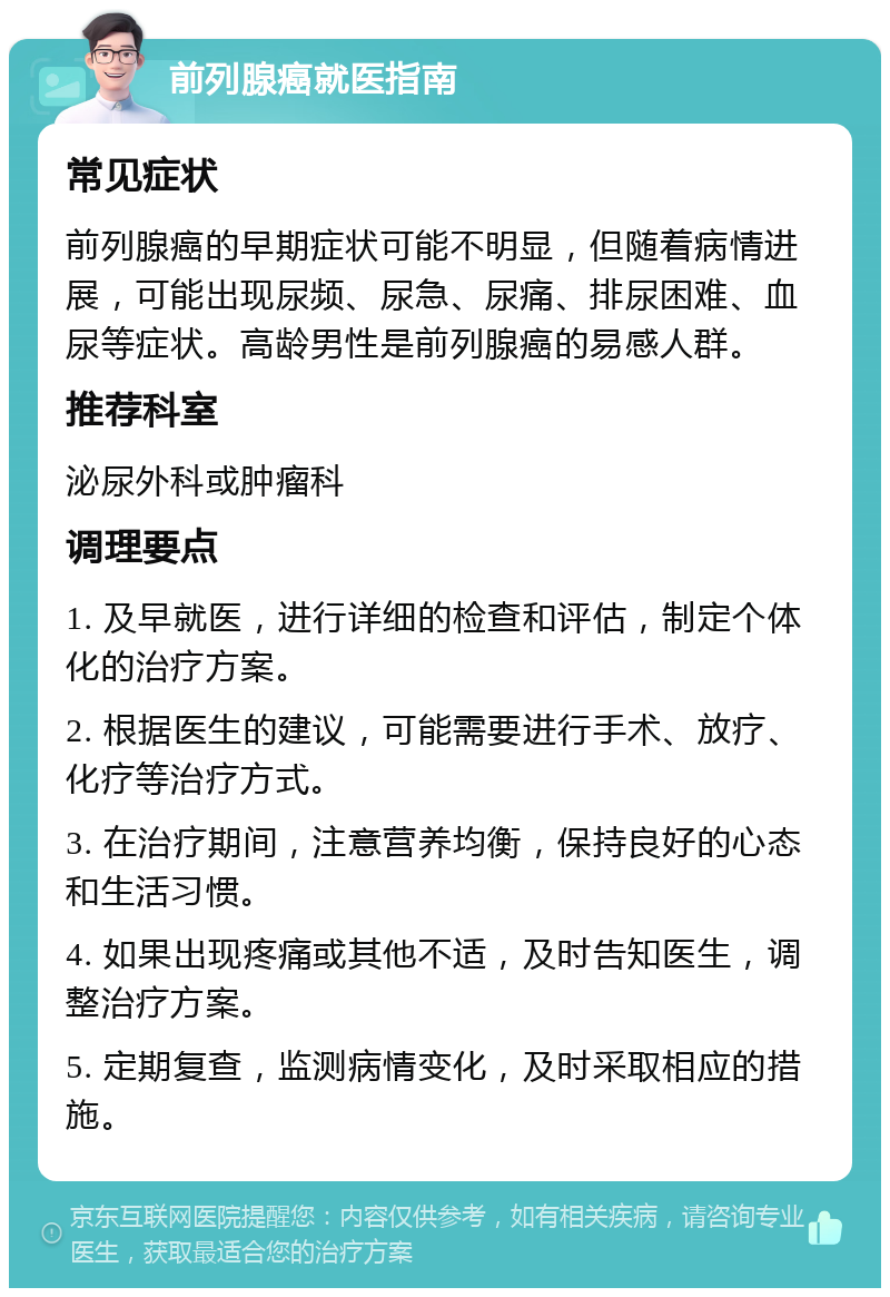 前列腺癌就医指南 常见症状 前列腺癌的早期症状可能不明显，但随着病情进展，可能出现尿频、尿急、尿痛、排尿困难、血尿等症状。高龄男性是前列腺癌的易感人群。 推荐科室 泌尿外科或肿瘤科 调理要点 1. 及早就医，进行详细的检查和评估，制定个体化的治疗方案。 2. 根据医生的建议，可能需要进行手术、放疗、化疗等治疗方式。 3. 在治疗期间，注意营养均衡，保持良好的心态和生活习惯。 4. 如果出现疼痛或其他不适，及时告知医生，调整治疗方案。 5. 定期复查，监测病情变化，及时采取相应的措施。