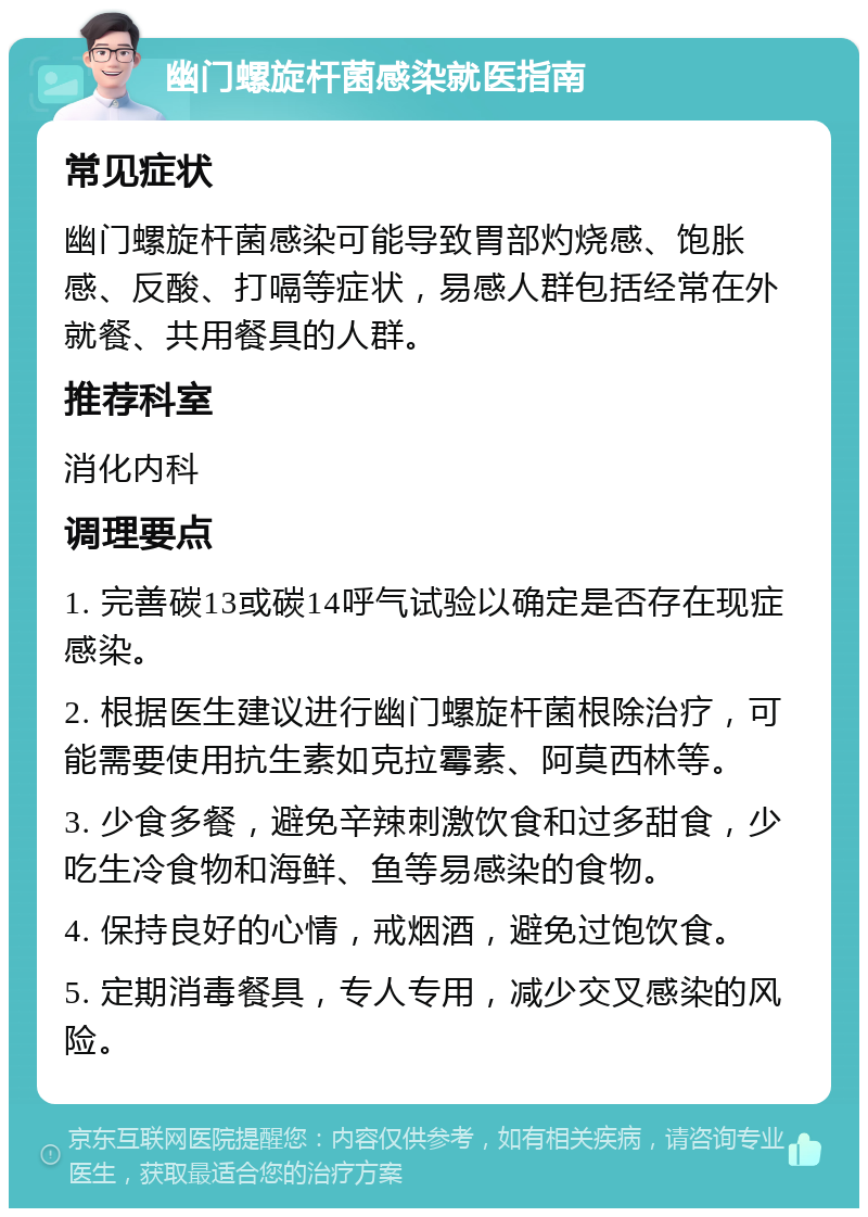 幽门螺旋杆菌感染就医指南 常见症状 幽门螺旋杆菌感染可能导致胃部灼烧感、饱胀感、反酸、打嗝等症状，易感人群包括经常在外就餐、共用餐具的人群。 推荐科室 消化内科 调理要点 1. 完善碳13或碳14呼气试验以确定是否存在现症感染。 2. 根据医生建议进行幽门螺旋杆菌根除治疗，可能需要使用抗生素如克拉霉素、阿莫西林等。 3. 少食多餐，避免辛辣刺激饮食和过多甜食，少吃生冷食物和海鲜、鱼等易感染的食物。 4. 保持良好的心情，戒烟酒，避免过饱饮食。 5. 定期消毒餐具，专人专用，减少交叉感染的风险。