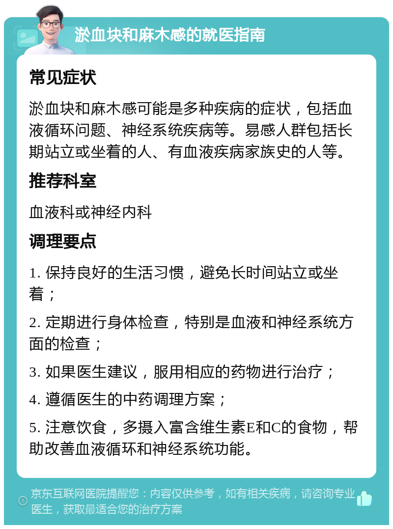 淤血块和麻木感的就医指南 常见症状 淤血块和麻木感可能是多种疾病的症状，包括血液循环问题、神经系统疾病等。易感人群包括长期站立或坐着的人、有血液疾病家族史的人等。 推荐科室 血液科或神经内科 调理要点 1. 保持良好的生活习惯，避免长时间站立或坐着； 2. 定期进行身体检查，特别是血液和神经系统方面的检查； 3. 如果医生建议，服用相应的药物进行治疗； 4. 遵循医生的中药调理方案； 5. 注意饮食，多摄入富含维生素E和C的食物，帮助改善血液循环和神经系统功能。