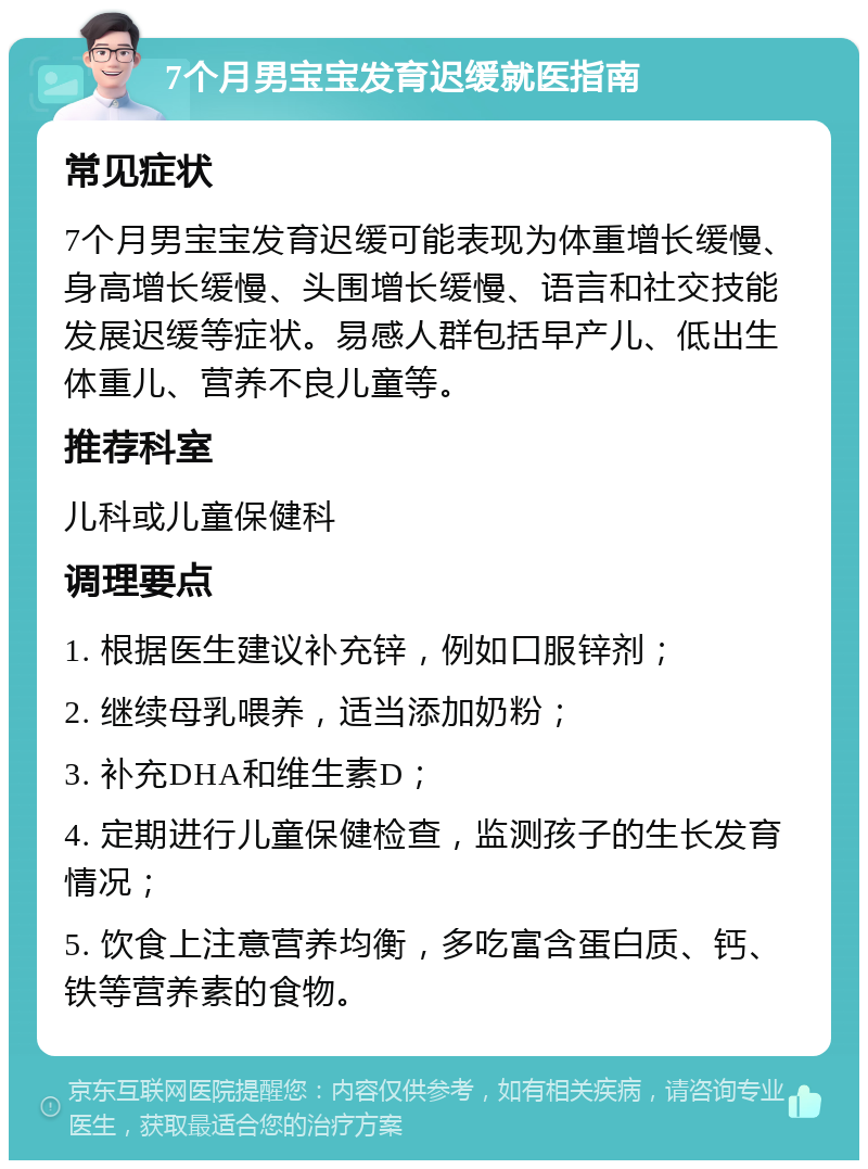 7个月男宝宝发育迟缓就医指南 常见症状 7个月男宝宝发育迟缓可能表现为体重增长缓慢、身高增长缓慢、头围增长缓慢、语言和社交技能发展迟缓等症状。易感人群包括早产儿、低出生体重儿、营养不良儿童等。 推荐科室 儿科或儿童保健科 调理要点 1. 根据医生建议补充锌，例如口服锌剂； 2. 继续母乳喂养，适当添加奶粉； 3. 补充DHA和维生素D； 4. 定期进行儿童保健检查，监测孩子的生长发育情况； 5. 饮食上注意营养均衡，多吃富含蛋白质、钙、铁等营养素的食物。