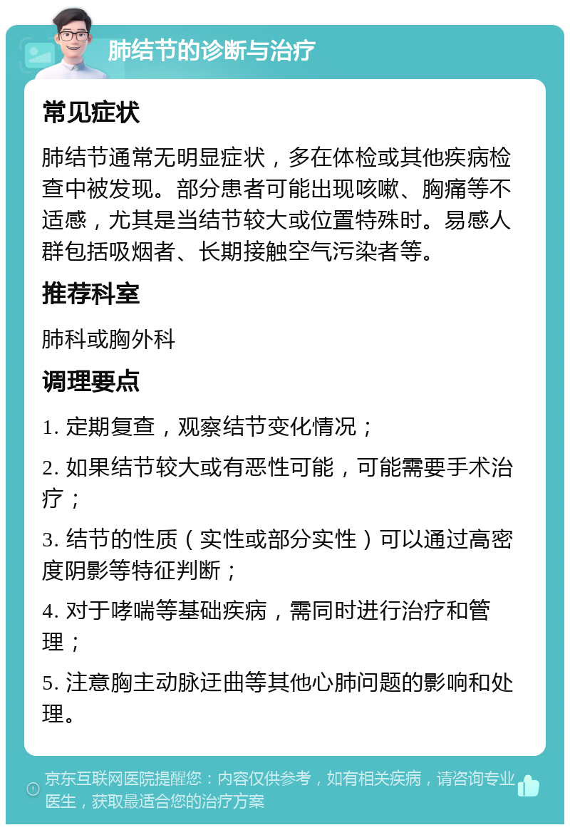 肺结节的诊断与治疗 常见症状 肺结节通常无明显症状，多在体检或其他疾病检查中被发现。部分患者可能出现咳嗽、胸痛等不适感，尤其是当结节较大或位置特殊时。易感人群包括吸烟者、长期接触空气污染者等。 推荐科室 肺科或胸外科 调理要点 1. 定期复查，观察结节变化情况； 2. 如果结节较大或有恶性可能，可能需要手术治疗； 3. 结节的性质（实性或部分实性）可以通过高密度阴影等特征判断； 4. 对于哮喘等基础疾病，需同时进行治疗和管理； 5. 注意胸主动脉迂曲等其他心肺问题的影响和处理。