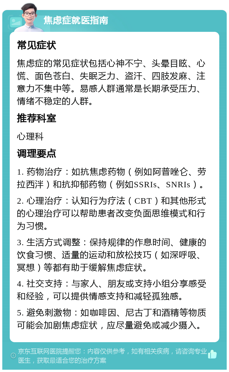 焦虑症就医指南 常见症状 焦虑症的常见症状包括心神不宁、头晕目眩、心慌、面色苍白、失眠乏力、盗汗、四肢发麻、注意力不集中等。易感人群通常是长期承受压力、情绪不稳定的人群。 推荐科室 心理科 调理要点 1. 药物治疗：如抗焦虑药物（例如阿普唑仑、劳拉西泮）和抗抑郁药物（例如SSRIs、SNRIs）。 2. 心理治疗：认知行为疗法（CBT）和其他形式的心理治疗可以帮助患者改变负面思维模式和行为习惯。 3. 生活方式调整：保持规律的作息时间、健康的饮食习惯、适量的运动和放松技巧（如深呼吸、冥想）等都有助于缓解焦虑症状。 4. 社交支持：与家人、朋友或支持小组分享感受和经验，可以提供情感支持和减轻孤独感。 5. 避免刺激物：如咖啡因、尼古丁和酒精等物质可能会加剧焦虑症状，应尽量避免或减少摄入。