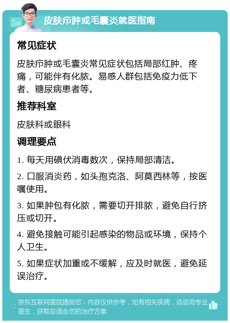 皮肤疖肿或毛囊炎就医指南 常见症状 皮肤疖肿或毛囊炎常见症状包括局部红肿、疼痛，可能伴有化脓。易感人群包括免疫力低下者、糖尿病患者等。 推荐科室 皮肤科或眼科 调理要点 1. 每天用碘伏消毒数次，保持局部清洁。 2. 口服消炎药，如头孢克洛、阿莫西林等，按医嘱使用。 3. 如果肿包有化脓，需要切开排脓，避免自行挤压或切开。 4. 避免接触可能引起感染的物品或环境，保持个人卫生。 5. 如果症状加重或不缓解，应及时就医，避免延误治疗。