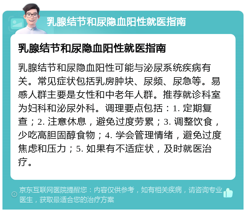 乳腺结节和尿隐血阳性就医指南 乳腺结节和尿隐血阳性就医指南 乳腺结节和尿隐血阳性可能与泌尿系统疾病有关。常见症状包括乳房肿块、尿频、尿急等。易感人群主要是女性和中老年人群。推荐就诊科室为妇科和泌尿外科。调理要点包括：1. 定期复查；2. 注意休息，避免过度劳累；3. 调整饮食，少吃高胆固醇食物；4. 学会管理情绪，避免过度焦虑和压力；5. 如果有不适症状，及时就医治疗。