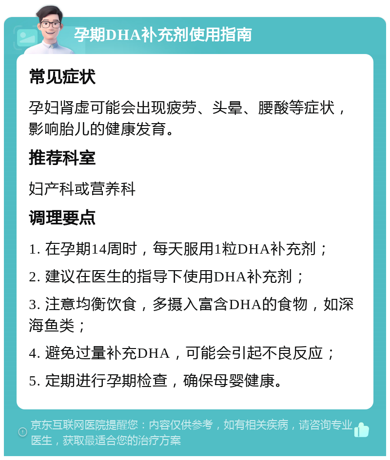 孕期DHA补充剂使用指南 常见症状 孕妇肾虚可能会出现疲劳、头晕、腰酸等症状，影响胎儿的健康发育。 推荐科室 妇产科或营养科 调理要点 1. 在孕期14周时，每天服用1粒DHA补充剂； 2. 建议在医生的指导下使用DHA补充剂； 3. 注意均衡饮食，多摄入富含DHA的食物，如深海鱼类； 4. 避免过量补充DHA，可能会引起不良反应； 5. 定期进行孕期检查，确保母婴健康。