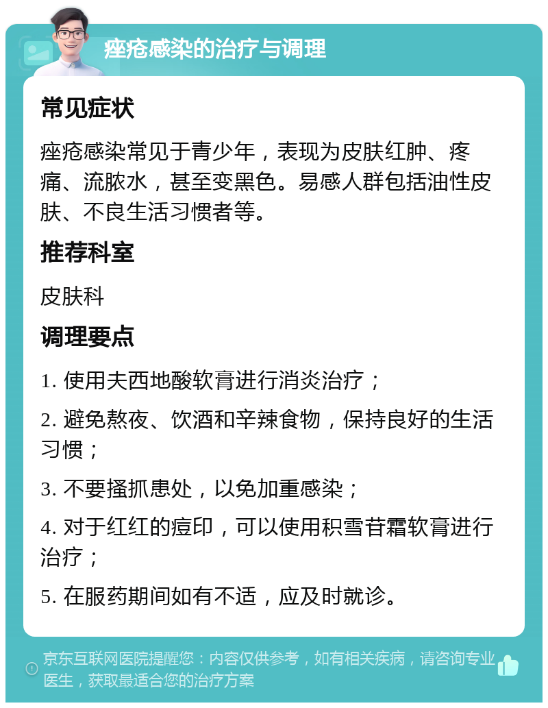 痤疮感染的治疗与调理 常见症状 痤疮感染常见于青少年，表现为皮肤红肿、疼痛、流脓水，甚至变黑色。易感人群包括油性皮肤、不良生活习惯者等。 推荐科室 皮肤科 调理要点 1. 使用夫西地酸软膏进行消炎治疗； 2. 避免熬夜、饮酒和辛辣食物，保持良好的生活习惯； 3. 不要搔抓患处，以免加重感染； 4. 对于红红的痘印，可以使用积雪苷霜软膏进行治疗； 5. 在服药期间如有不适，应及时就诊。