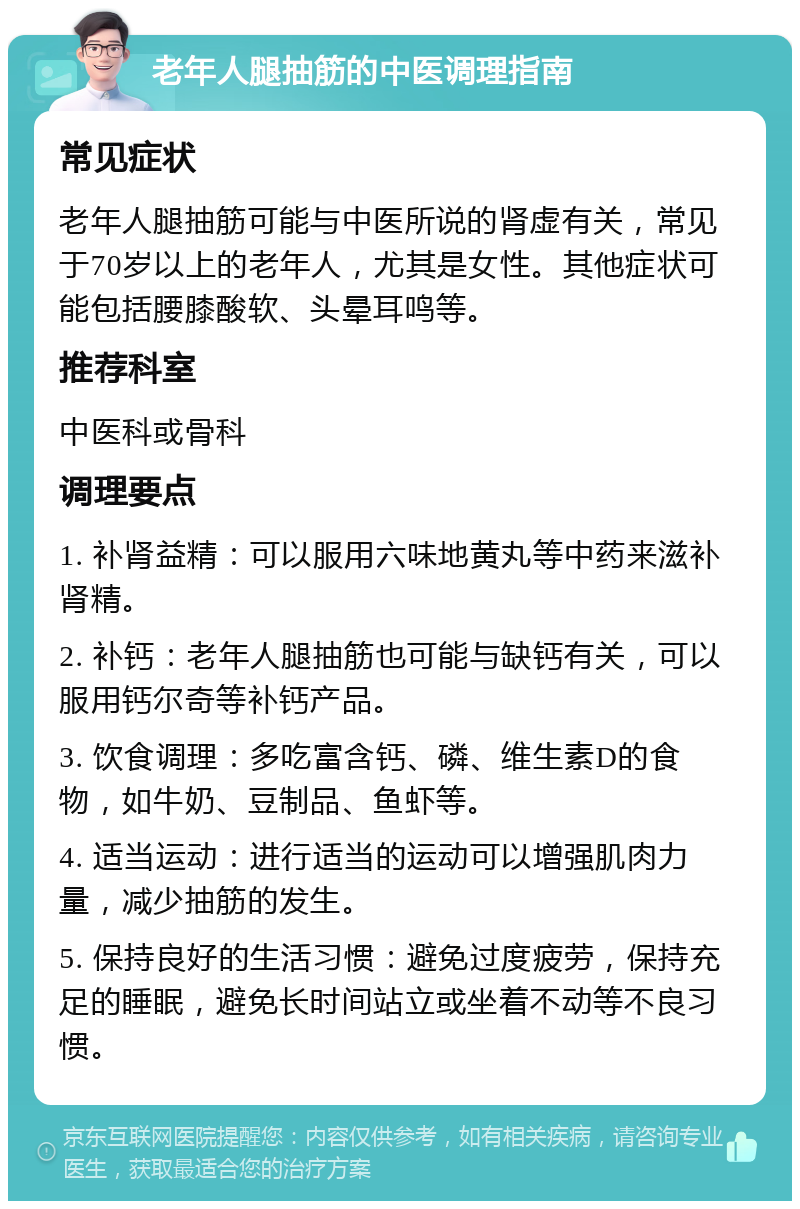 老年人腿抽筋的中医调理指南 常见症状 老年人腿抽筋可能与中医所说的肾虚有关，常见于70岁以上的老年人，尤其是女性。其他症状可能包括腰膝酸软、头晕耳鸣等。 推荐科室 中医科或骨科 调理要点 1. 补肾益精：可以服用六味地黄丸等中药来滋补肾精。 2. 补钙：老年人腿抽筋也可能与缺钙有关，可以服用钙尔奇等补钙产品。 3. 饮食调理：多吃富含钙、磷、维生素D的食物，如牛奶、豆制品、鱼虾等。 4. 适当运动：进行适当的运动可以增强肌肉力量，减少抽筋的发生。 5. 保持良好的生活习惯：避免过度疲劳，保持充足的睡眠，避免长时间站立或坐着不动等不良习惯。