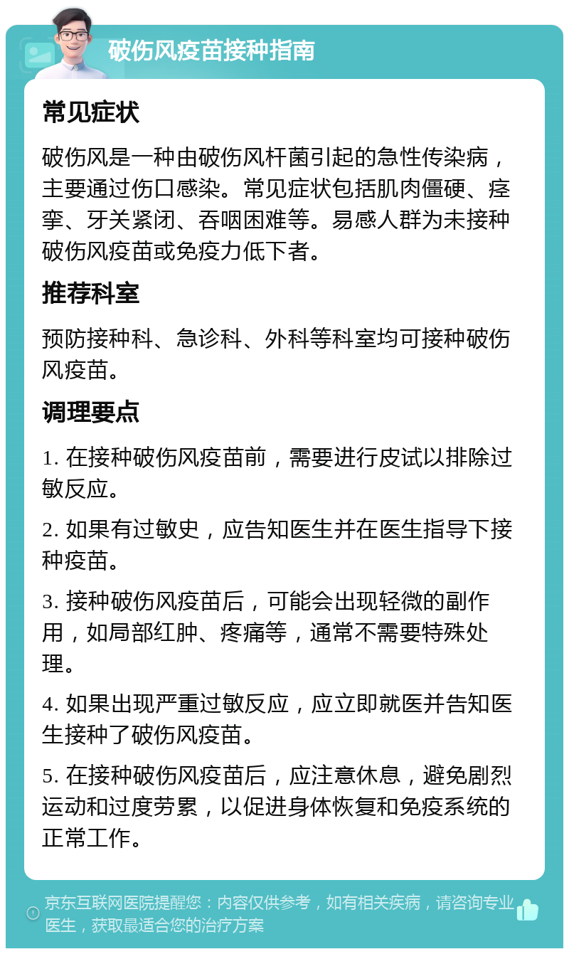 破伤风疫苗接种指南 常见症状 破伤风是一种由破伤风杆菌引起的急性传染病，主要通过伤口感染。常见症状包括肌肉僵硬、痉挛、牙关紧闭、吞咽困难等。易感人群为未接种破伤风疫苗或免疫力低下者。 推荐科室 预防接种科、急诊科、外科等科室均可接种破伤风疫苗。 调理要点 1. 在接种破伤风疫苗前，需要进行皮试以排除过敏反应。 2. 如果有过敏史，应告知医生并在医生指导下接种疫苗。 3. 接种破伤风疫苗后，可能会出现轻微的副作用，如局部红肿、疼痛等，通常不需要特殊处理。 4. 如果出现严重过敏反应，应立即就医并告知医生接种了破伤风疫苗。 5. 在接种破伤风疫苗后，应注意休息，避免剧烈运动和过度劳累，以促进身体恢复和免疫系统的正常工作。