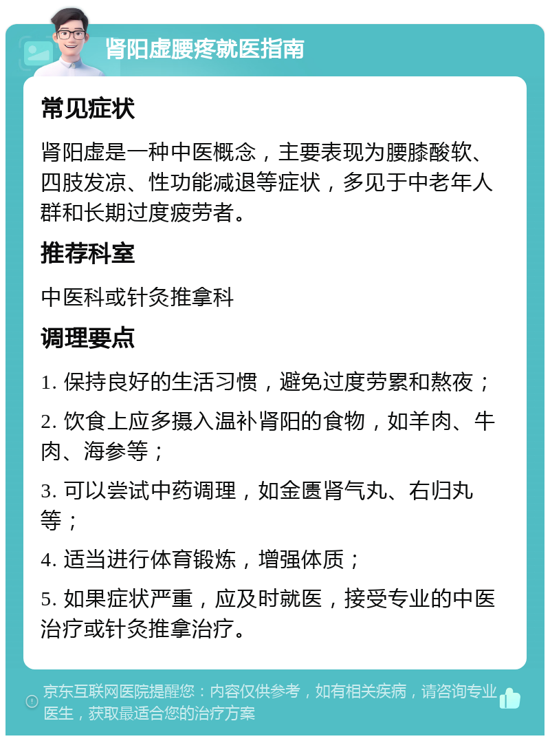 肾阳虚腰疼就医指南 常见症状 肾阳虚是一种中医概念，主要表现为腰膝酸软、四肢发凉、性功能减退等症状，多见于中老年人群和长期过度疲劳者。 推荐科室 中医科或针灸推拿科 调理要点 1. 保持良好的生活习惯，避免过度劳累和熬夜； 2. 饮食上应多摄入温补肾阳的食物，如羊肉、牛肉、海参等； 3. 可以尝试中药调理，如金匮肾气丸、右归丸等； 4. 适当进行体育锻炼，增强体质； 5. 如果症状严重，应及时就医，接受专业的中医治疗或针灸推拿治疗。