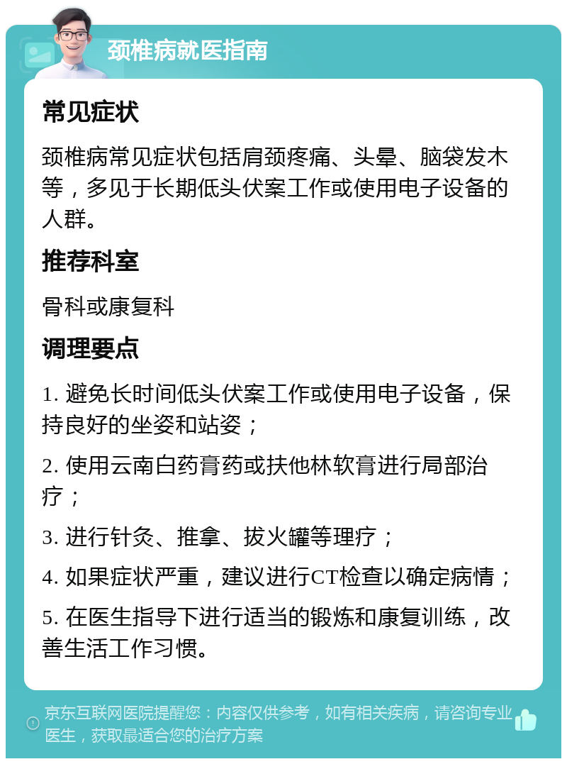 颈椎病就医指南 常见症状 颈椎病常见症状包括肩颈疼痛、头晕、脑袋发木等，多见于长期低头伏案工作或使用电子设备的人群。 推荐科室 骨科或康复科 调理要点 1. 避免长时间低头伏案工作或使用电子设备，保持良好的坐姿和站姿； 2. 使用云南白药膏药或扶他林软膏进行局部治疗； 3. 进行针灸、推拿、拔火罐等理疗； 4. 如果症状严重，建议进行CT检查以确定病情； 5. 在医生指导下进行适当的锻炼和康复训练，改善生活工作习惯。