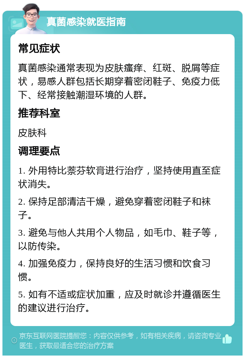 真菌感染就医指南 常见症状 真菌感染通常表现为皮肤瘙痒、红斑、脱屑等症状，易感人群包括长期穿着密闭鞋子、免疫力低下、经常接触潮湿环境的人群。 推荐科室 皮肤科 调理要点 1. 外用特比萘芬软膏进行治疗，坚持使用直至症状消失。 2. 保持足部清洁干燥，避免穿着密闭鞋子和袜子。 3. 避免与他人共用个人物品，如毛巾、鞋子等，以防传染。 4. 加强免疫力，保持良好的生活习惯和饮食习惯。 5. 如有不适或症状加重，应及时就诊并遵循医生的建议进行治疗。