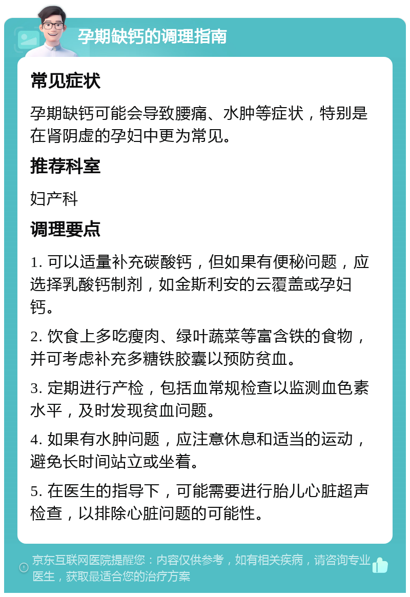 孕期缺钙的调理指南 常见症状 孕期缺钙可能会导致腰痛、水肿等症状，特别是在肾阴虚的孕妇中更为常见。 推荐科室 妇产科 调理要点 1. 可以适量补充碳酸钙，但如果有便秘问题，应选择乳酸钙制剂，如金斯利安的云覆盖或孕妇钙。 2. 饮食上多吃瘦肉、绿叶蔬菜等富含铁的食物，并可考虑补充多糖铁胶囊以预防贫血。 3. 定期进行产检，包括血常规检查以监测血色素水平，及时发现贫血问题。 4. 如果有水肿问题，应注意休息和适当的运动，避免长时间站立或坐着。 5. 在医生的指导下，可能需要进行胎儿心脏超声检查，以排除心脏问题的可能性。