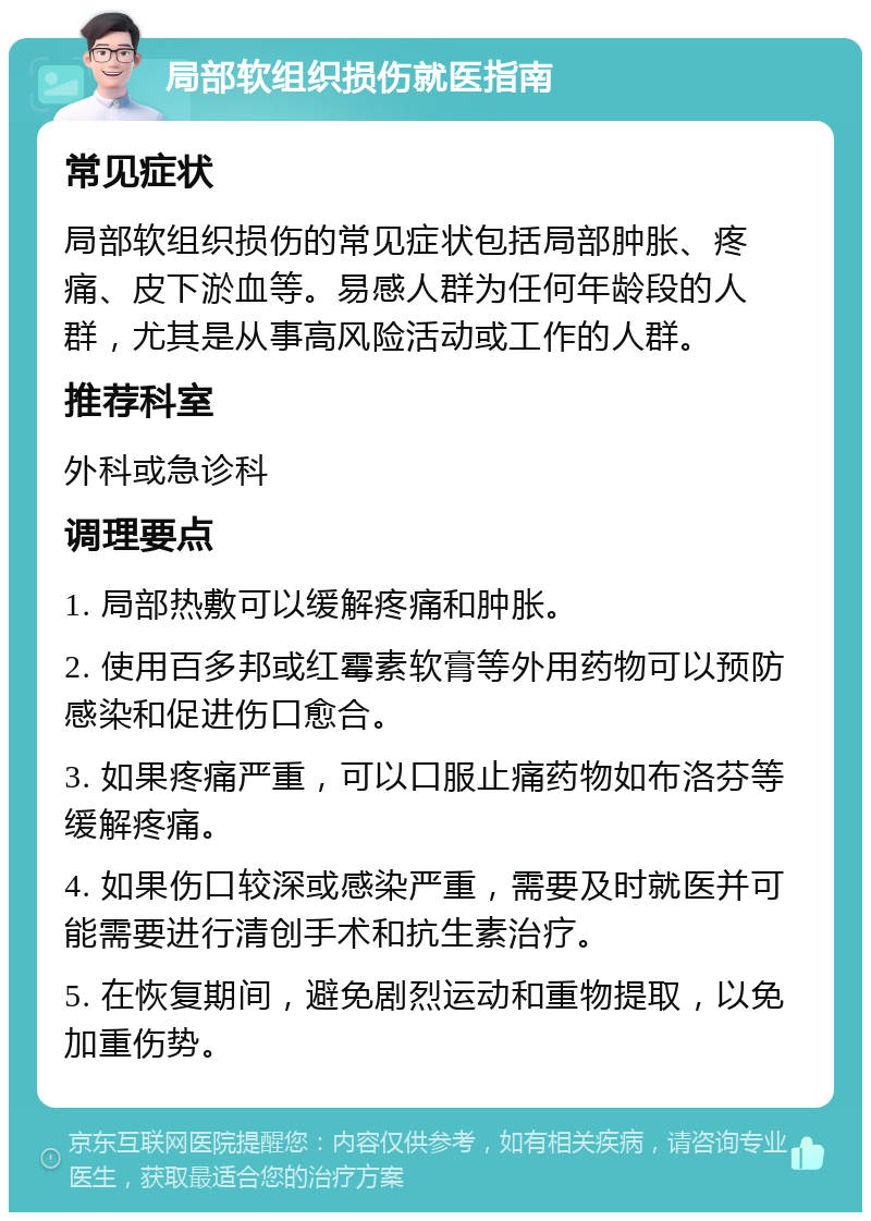 局部软组织损伤就医指南 常见症状 局部软组织损伤的常见症状包括局部肿胀、疼痛、皮下淤血等。易感人群为任何年龄段的人群，尤其是从事高风险活动或工作的人群。 推荐科室 外科或急诊科 调理要点 1. 局部热敷可以缓解疼痛和肿胀。 2. 使用百多邦或红霉素软膏等外用药物可以预防感染和促进伤口愈合。 3. 如果疼痛严重，可以口服止痛药物如布洛芬等缓解疼痛。 4. 如果伤口较深或感染严重，需要及时就医并可能需要进行清创手术和抗生素治疗。 5. 在恢复期间，避免剧烈运动和重物提取，以免加重伤势。