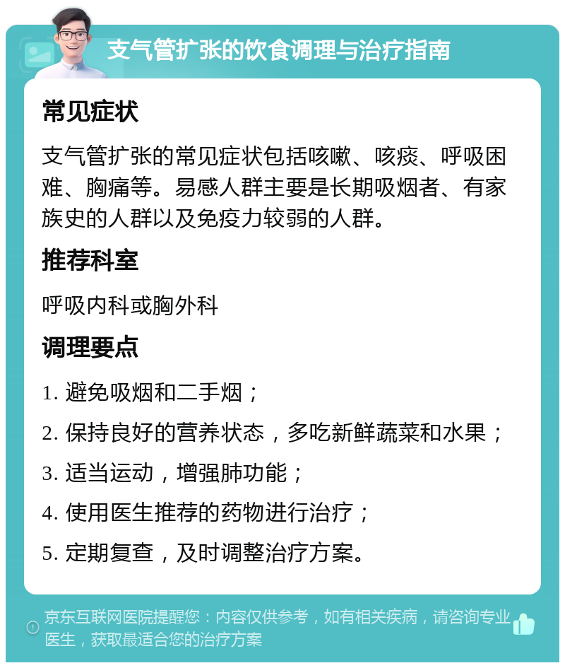 支气管扩张的饮食调理与治疗指南 常见症状 支气管扩张的常见症状包括咳嗽、咳痰、呼吸困难、胸痛等。易感人群主要是长期吸烟者、有家族史的人群以及免疫力较弱的人群。 推荐科室 呼吸内科或胸外科 调理要点 1. 避免吸烟和二手烟； 2. 保持良好的营养状态，多吃新鲜蔬菜和水果； 3. 适当运动，增强肺功能； 4. 使用医生推荐的药物进行治疗； 5. 定期复查，及时调整治疗方案。