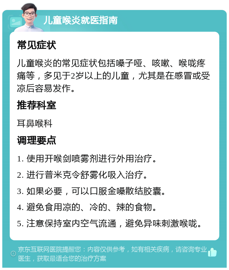 儿童喉炎就医指南 常见症状 儿童喉炎的常见症状包括嗓子哑、咳嗽、喉咙疼痛等，多见于2岁以上的儿童，尤其是在感冒或受凉后容易发作。 推荐科室 耳鼻喉科 调理要点 1. 使用开喉剑喷雾剂进行外用治疗。 2. 进行普米克令舒雾化吸入治疗。 3. 如果必要，可以口服金嗓散结胶囊。 4. 避免食用凉的、冷的、辣的食物。 5. 注意保持室内空气流通，避免异味刺激喉咙。