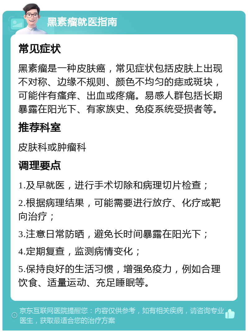 黑素瘤就医指南 常见症状 黑素瘤是一种皮肤癌，常见症状包括皮肤上出现不对称、边缘不规则、颜色不均匀的痣或斑块，可能伴有瘙痒、出血或疼痛。易感人群包括长期暴露在阳光下、有家族史、免疫系统受损者等。 推荐科室 皮肤科或肿瘤科 调理要点 1.及早就医，进行手术切除和病理切片检查； 2.根据病理结果，可能需要进行放疗、化疗或靶向治疗； 3.注意日常防晒，避免长时间暴露在阳光下； 4.定期复查，监测病情变化； 5.保持良好的生活习惯，增强免疫力，例如合理饮食、适量运动、充足睡眠等。