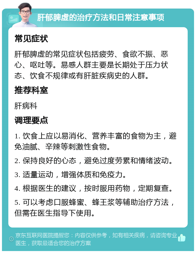 肝郁脾虚的治疗方法和日常注意事项 常见症状 肝郁脾虚的常见症状包括疲劳、食欲不振、恶心、呕吐等。易感人群主要是长期处于压力状态、饮食不规律或有肝脏疾病史的人群。 推荐科室 肝病科 调理要点 1. 饮食上应以易消化、营养丰富的食物为主，避免油腻、辛辣等刺激性食物。 2. 保持良好的心态，避免过度劳累和情绪波动。 3. 适量运动，增强体质和免疫力。 4. 根据医生的建议，按时服用药物，定期复查。 5. 可以考虑口服蜂蜜、蜂王浆等辅助治疗方法，但需在医生指导下使用。