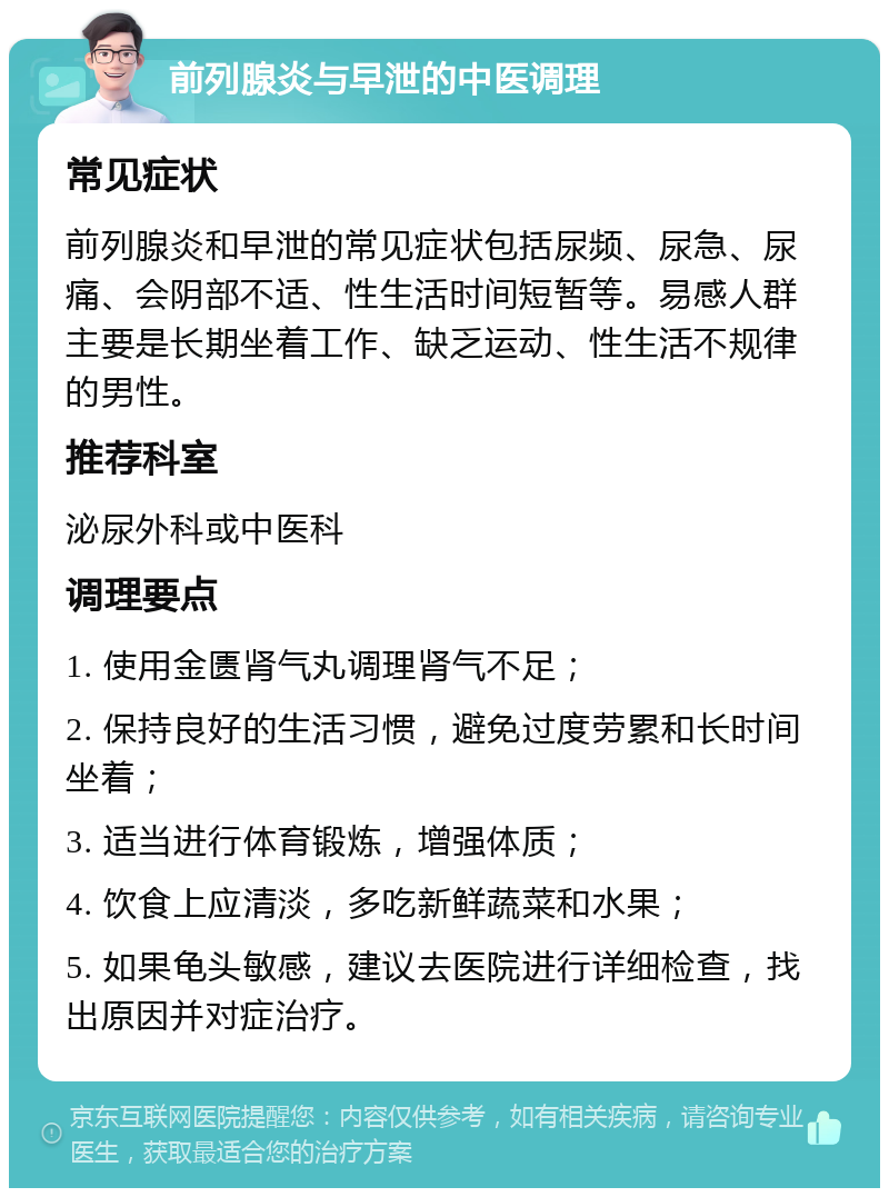 前列腺炎与早泄的中医调理 常见症状 前列腺炎和早泄的常见症状包括尿频、尿急、尿痛、会阴部不适、性生活时间短暂等。易感人群主要是长期坐着工作、缺乏运动、性生活不规律的男性。 推荐科室 泌尿外科或中医科 调理要点 1. 使用金匮肾气丸调理肾气不足； 2. 保持良好的生活习惯，避免过度劳累和长时间坐着； 3. 适当进行体育锻炼，增强体质； 4. 饮食上应清淡，多吃新鲜蔬菜和水果； 5. 如果龟头敏感，建议去医院进行详细检查，找出原因并对症治疗。