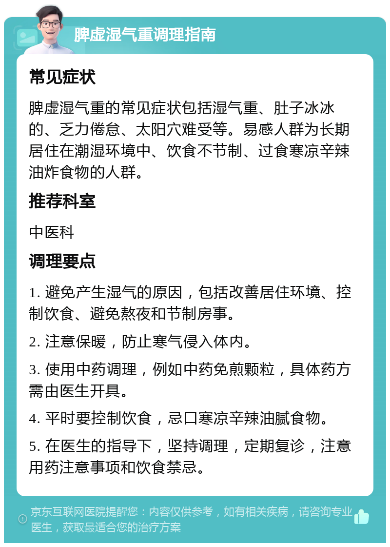 脾虚湿气重调理指南 常见症状 脾虚湿气重的常见症状包括湿气重、肚子冰冰的、乏力倦怠、太阳穴难受等。易感人群为长期居住在潮湿环境中、饮食不节制、过食寒凉辛辣油炸食物的人群。 推荐科室 中医科 调理要点 1. 避免产生湿气的原因，包括改善居住环境、控制饮食、避免熬夜和节制房事。 2. 注意保暖，防止寒气侵入体内。 3. 使用中药调理，例如中药免煎颗粒，具体药方需由医生开具。 4. 平时要控制饮食，忌口寒凉辛辣油腻食物。 5. 在医生的指导下，坚持调理，定期复诊，注意用药注意事项和饮食禁忌。