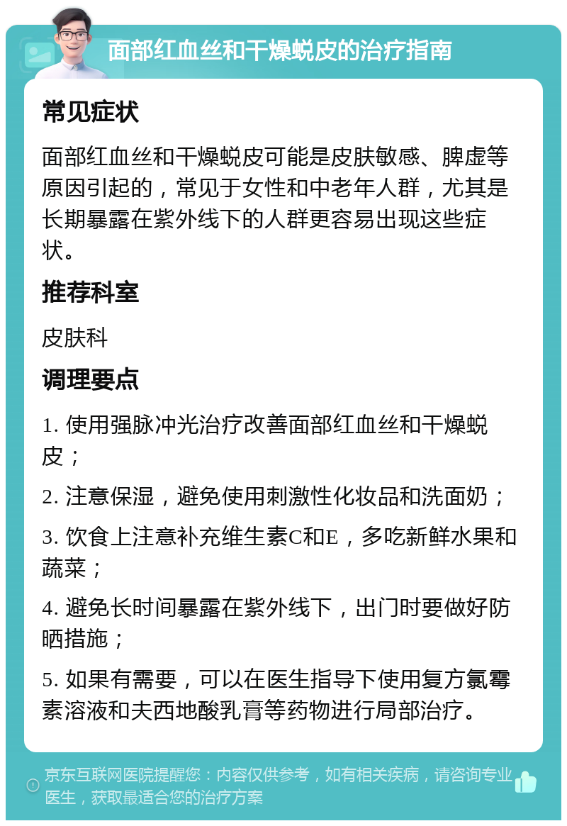 面部红血丝和干燥蜕皮的治疗指南 常见症状 面部红血丝和干燥蜕皮可能是皮肤敏感、脾虚等原因引起的，常见于女性和中老年人群，尤其是长期暴露在紫外线下的人群更容易出现这些症状。 推荐科室 皮肤科 调理要点 1. 使用强脉冲光治疗改善面部红血丝和干燥蜕皮； 2. 注意保湿，避免使用刺激性化妆品和洗面奶； 3. 饮食上注意补充维生素C和E，多吃新鲜水果和蔬菜； 4. 避免长时间暴露在紫外线下，出门时要做好防晒措施； 5. 如果有需要，可以在医生指导下使用复方氯霉素溶液和夫西地酸乳膏等药物进行局部治疗。