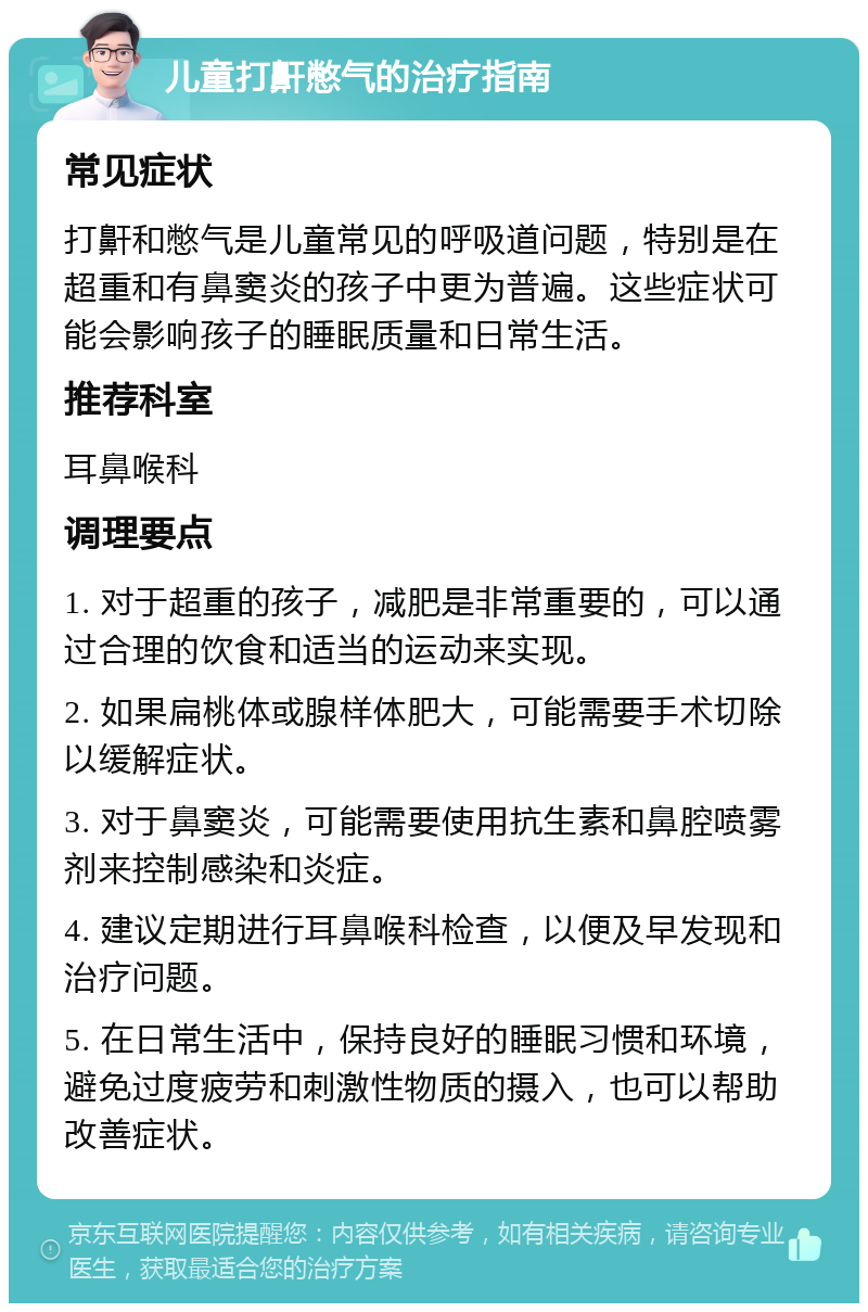 儿童打鼾憋气的治疗指南 常见症状 打鼾和憋气是儿童常见的呼吸道问题，特别是在超重和有鼻窦炎的孩子中更为普遍。这些症状可能会影响孩子的睡眠质量和日常生活。 推荐科室 耳鼻喉科 调理要点 1. 对于超重的孩子，减肥是非常重要的，可以通过合理的饮食和适当的运动来实现。 2. 如果扁桃体或腺样体肥大，可能需要手术切除以缓解症状。 3. 对于鼻窦炎，可能需要使用抗生素和鼻腔喷雾剂来控制感染和炎症。 4. 建议定期进行耳鼻喉科检查，以便及早发现和治疗问题。 5. 在日常生活中，保持良好的睡眠习惯和环境，避免过度疲劳和刺激性物质的摄入，也可以帮助改善症状。