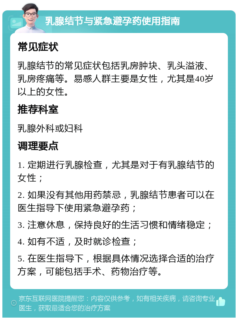 乳腺结节与紧急避孕药使用指南 常见症状 乳腺结节的常见症状包括乳房肿块、乳头溢液、乳房疼痛等。易感人群主要是女性，尤其是40岁以上的女性。 推荐科室 乳腺外科或妇科 调理要点 1. 定期进行乳腺检查，尤其是对于有乳腺结节的女性； 2. 如果没有其他用药禁忌，乳腺结节患者可以在医生指导下使用紧急避孕药； 3. 注意休息，保持良好的生活习惯和情绪稳定； 4. 如有不适，及时就诊检查； 5. 在医生指导下，根据具体情况选择合适的治疗方案，可能包括手术、药物治疗等。