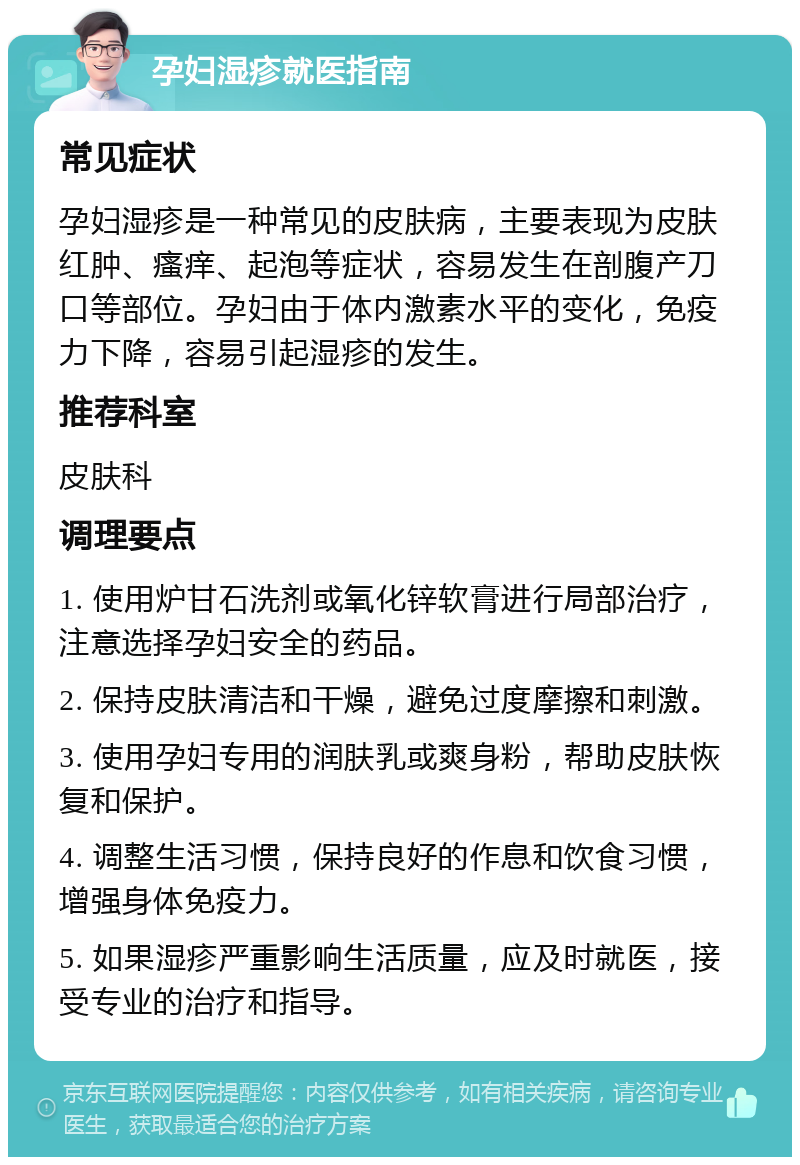 孕妇湿疹就医指南 常见症状 孕妇湿疹是一种常见的皮肤病，主要表现为皮肤红肿、瘙痒、起泡等症状，容易发生在剖腹产刀口等部位。孕妇由于体内激素水平的变化，免疫力下降，容易引起湿疹的发生。 推荐科室 皮肤科 调理要点 1. 使用炉甘石洗剂或氧化锌软膏进行局部治疗，注意选择孕妇安全的药品。 2. 保持皮肤清洁和干燥，避免过度摩擦和刺激。 3. 使用孕妇专用的润肤乳或爽身粉，帮助皮肤恢复和保护。 4. 调整生活习惯，保持良好的作息和饮食习惯，增强身体免疫力。 5. 如果湿疹严重影响生活质量，应及时就医，接受专业的治疗和指导。