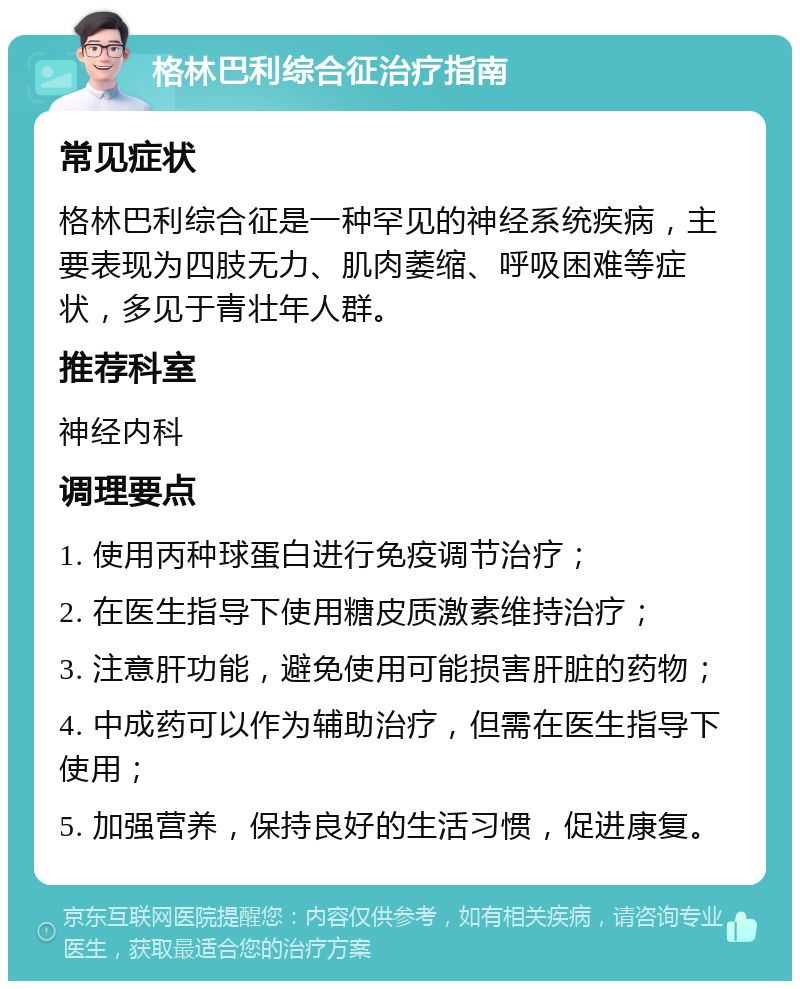 格林巴利综合征治疗指南 常见症状 格林巴利综合征是一种罕见的神经系统疾病，主要表现为四肢无力、肌肉萎缩、呼吸困难等症状，多见于青壮年人群。 推荐科室 神经内科 调理要点 1. 使用丙种球蛋白进行免疫调节治疗； 2. 在医生指导下使用糖皮质激素维持治疗； 3. 注意肝功能，避免使用可能损害肝脏的药物； 4. 中成药可以作为辅助治疗，但需在医生指导下使用； 5. 加强营养，保持良好的生活习惯，促进康复。