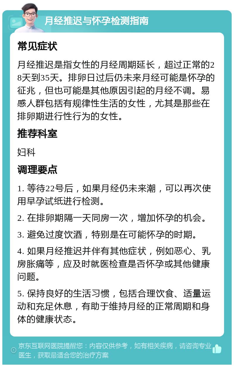 月经推迟与怀孕检测指南 常见症状 月经推迟是指女性的月经周期延长，超过正常的28天到35天。排卵日过后仍未来月经可能是怀孕的征兆，但也可能是其他原因引起的月经不调。易感人群包括有规律性生活的女性，尤其是那些在排卵期进行性行为的女性。 推荐科室 妇科 调理要点 1. 等待22号后，如果月经仍未来潮，可以再次使用早孕试纸进行检测。 2. 在排卵期隔一天同房一次，增加怀孕的机会。 3. 避免过度饮酒，特别是在可能怀孕的时期。 4. 如果月经推迟并伴有其他症状，例如恶心、乳房胀痛等，应及时就医检查是否怀孕或其他健康问题。 5. 保持良好的生活习惯，包括合理饮食、适量运动和充足休息，有助于维持月经的正常周期和身体的健康状态。