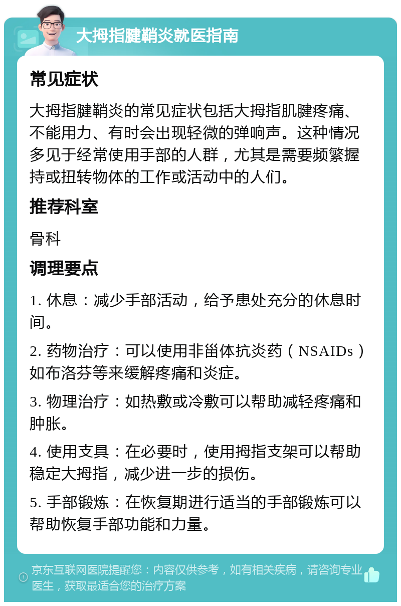 大拇指腱鞘炎就医指南 常见症状 大拇指腱鞘炎的常见症状包括大拇指肌腱疼痛、不能用力、有时会出现轻微的弹响声。这种情况多见于经常使用手部的人群，尤其是需要频繁握持或扭转物体的工作或活动中的人们。 推荐科室 骨科 调理要点 1. 休息：减少手部活动，给予患处充分的休息时间。 2. 药物治疗：可以使用非甾体抗炎药（NSAIDs）如布洛芬等来缓解疼痛和炎症。 3. 物理治疗：如热敷或冷敷可以帮助减轻疼痛和肿胀。 4. 使用支具：在必要时，使用拇指支架可以帮助稳定大拇指，减少进一步的损伤。 5. 手部锻炼：在恢复期进行适当的手部锻炼可以帮助恢复手部功能和力量。