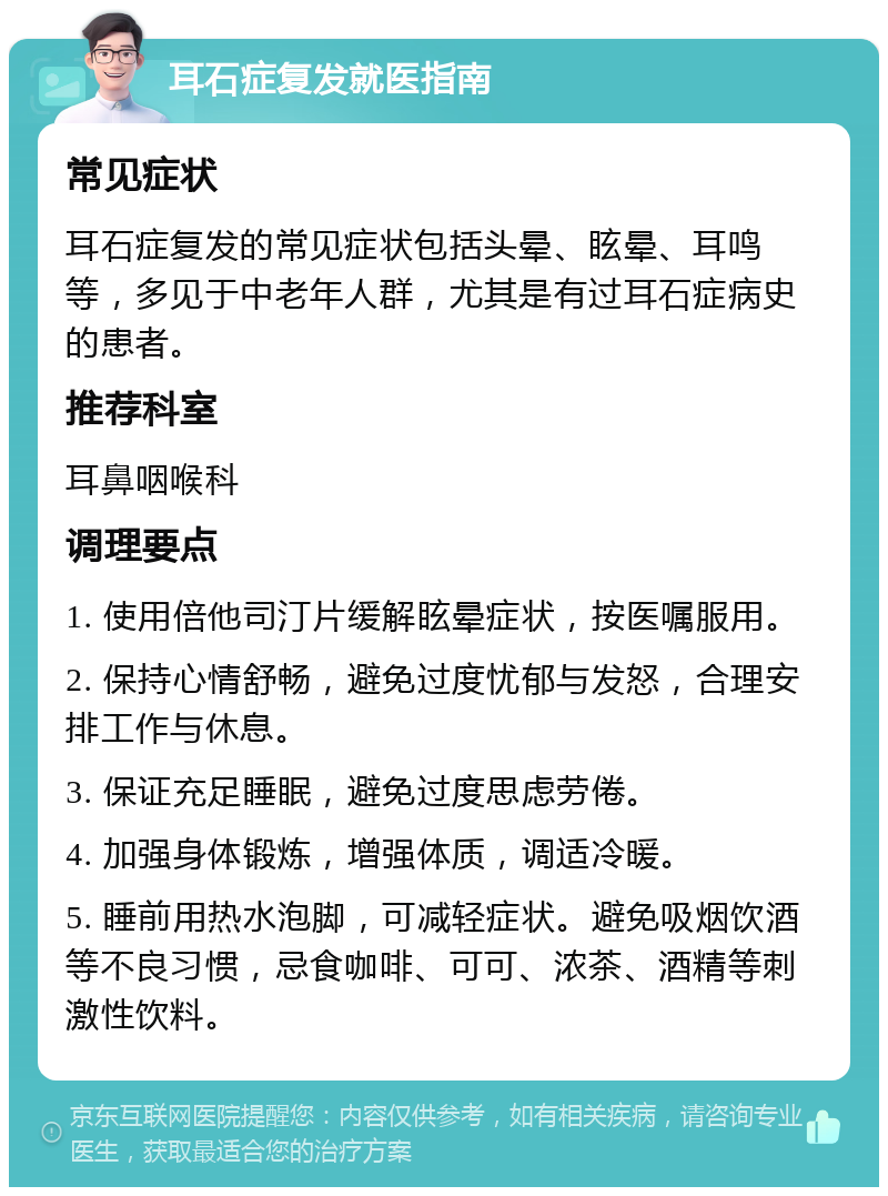 耳石症复发就医指南 常见症状 耳石症复发的常见症状包括头晕、眩晕、耳鸣等，多见于中老年人群，尤其是有过耳石症病史的患者。 推荐科室 耳鼻咽喉科 调理要点 1. 使用倍他司汀片缓解眩晕症状，按医嘱服用。 2. 保持心情舒畅，避免过度忧郁与发怒，合理安排工作与休息。 3. 保证充足睡眠，避免过度思虑劳倦。 4. 加强身体锻炼，增强体质，调适冷暖。 5. 睡前用热水泡脚，可减轻症状。避免吸烟饮酒等不良习惯，忌食咖啡、可可、浓茶、酒精等刺激性饮料。