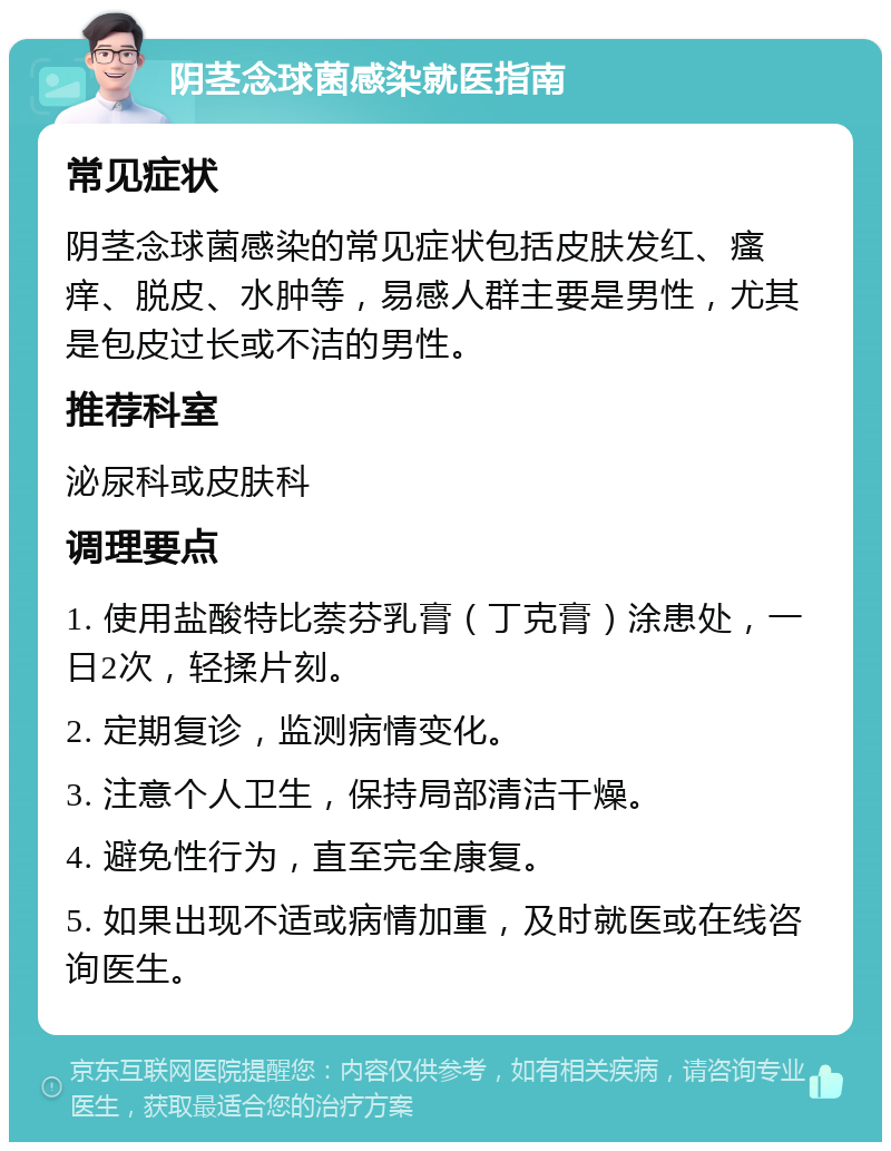 阴茎念球菌感染就医指南 常见症状 阴茎念球菌感染的常见症状包括皮肤发红、瘙痒、脱皮、水肿等，易感人群主要是男性，尤其是包皮过长或不洁的男性。 推荐科室 泌尿科或皮肤科 调理要点 1. 使用盐酸特比萘芬乳膏（丁克膏）涂患处，一日2次，轻揉片刻。 2. 定期复诊，监测病情变化。 3. 注意个人卫生，保持局部清洁干燥。 4. 避免性行为，直至完全康复。 5. 如果出现不适或病情加重，及时就医或在线咨询医生。